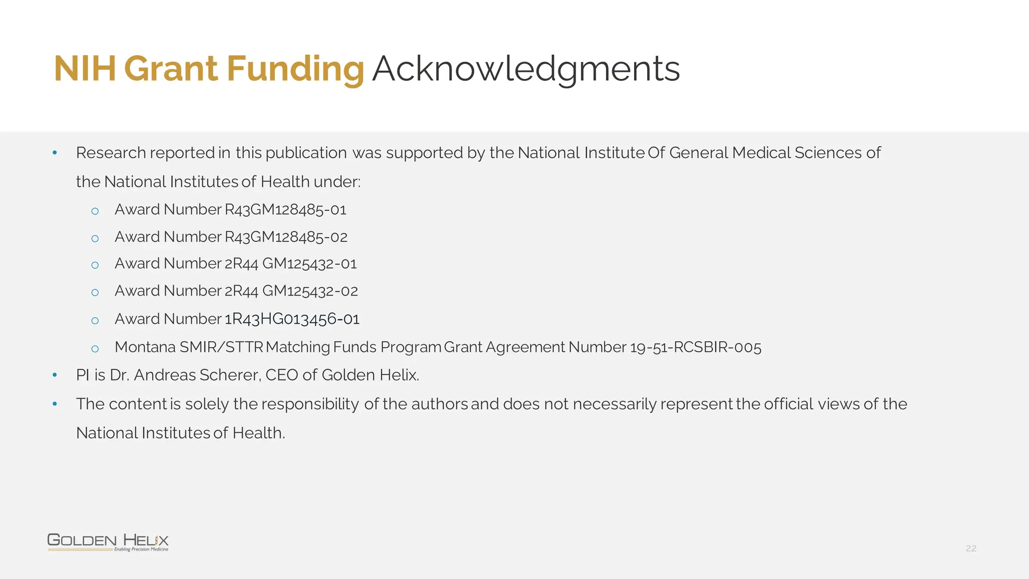 NIH Grant Funding Acknowledgments
22
• Research reported in this publication was supported by the National Institute Of General Medical Sciences of
the National Institutes of Health under:
o Award Number R43GM128485-01
o Award Number R43GM128485-02
o Award Number 2R44 GM125432-01
o Award Number 2R44 GM125432-02
o Award Number 1R43HG013456-01
o Montana SMIR/STTRMatching Funds ProgramGrant Agreement Number 19-51-RCSBIR-005
• PI is Dr. Andreas Scherer, CEO of Golden Helix.
• The content is solely the responsibility of the authors and does not necessarily represent the official views of the
National Institutes of Health.
 