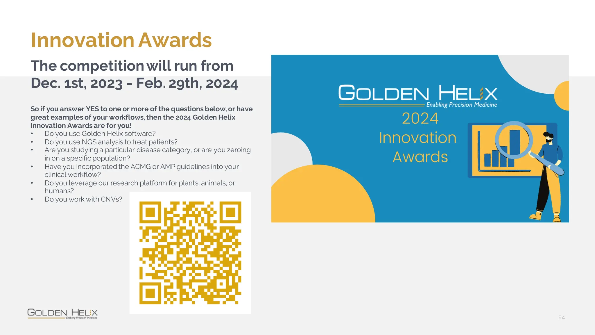 Innovation Awards
24
The competitionwill run from
Dec. 1st, 2023 - Feb. 29th, 2024
So if you answer YES to one or more of the questions below, or have
great examples of your workflows, then the 2024 Golden Helix
Innovation Awards are for you!
• Do you use Golden Helix software?
• Do you use NGS analysis to treat patients?
• Are you studying a particular disease category, or are you zeroing
in on a specific population?
• Have you incorporated the ACMG or AMP guidelines into your
clinical workflow?
• Do you leverage our research platform for plants, animals, or
humans?
• Do you work with CNVs?
 