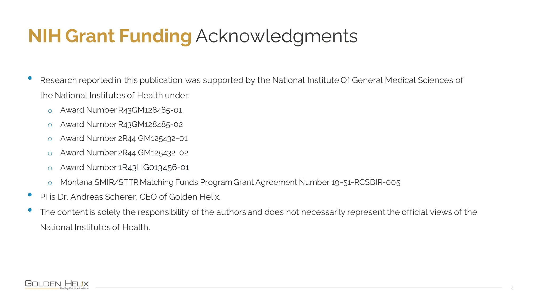 NIH Grant Funding Acknowledgments
4
• Research reported in this publication was supported by the National Institute Of General Medical Sciences of
the National Institutes of Health under:
o Award Number R43GM128485-01
o Award Number R43GM128485-02
o Award Number 2R44 GM125432-01
o Award Number 2R44 GM125432-02
o Award Number 1R43HG013456-01
o Montana SMIR/STTRMatching Funds ProgramGrant Agreement Number 19-51-RCSBIR-005
• PI is Dr. Andreas Scherer, CEO of Golden Helix.
• The content is solely the responsibility of the authors and does not necessarily represent the official views of the
National Institutes of Health.
 