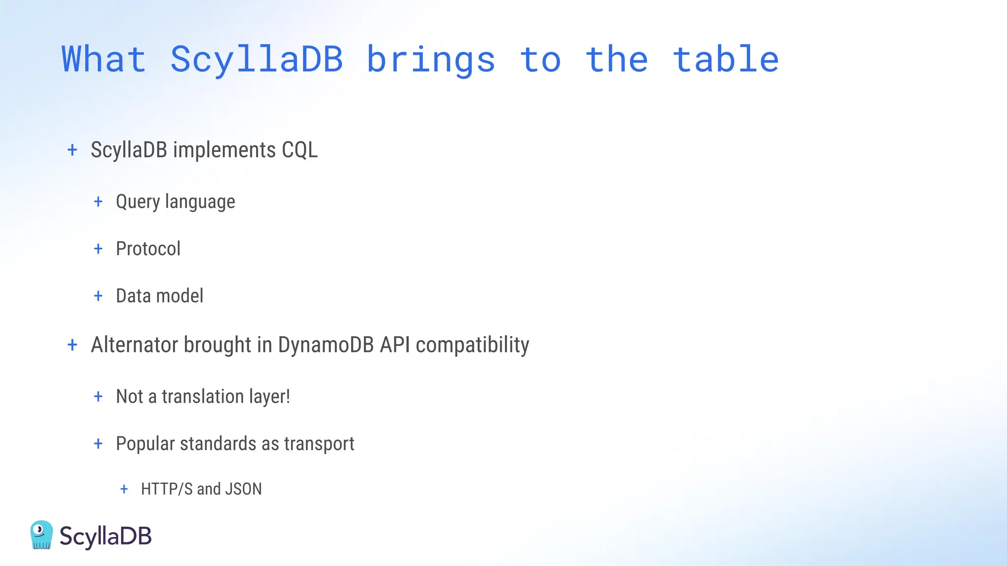 + ScyllaDB implements CQL
+ Query language
+ Protocol
+ Data model
+ Alternator brought in DynamoDB API compatibility
+ Not a translation layer!
+ Popular standards as transport
+ HTTP/S and JSON
What ScyllaDB brings to the table
 