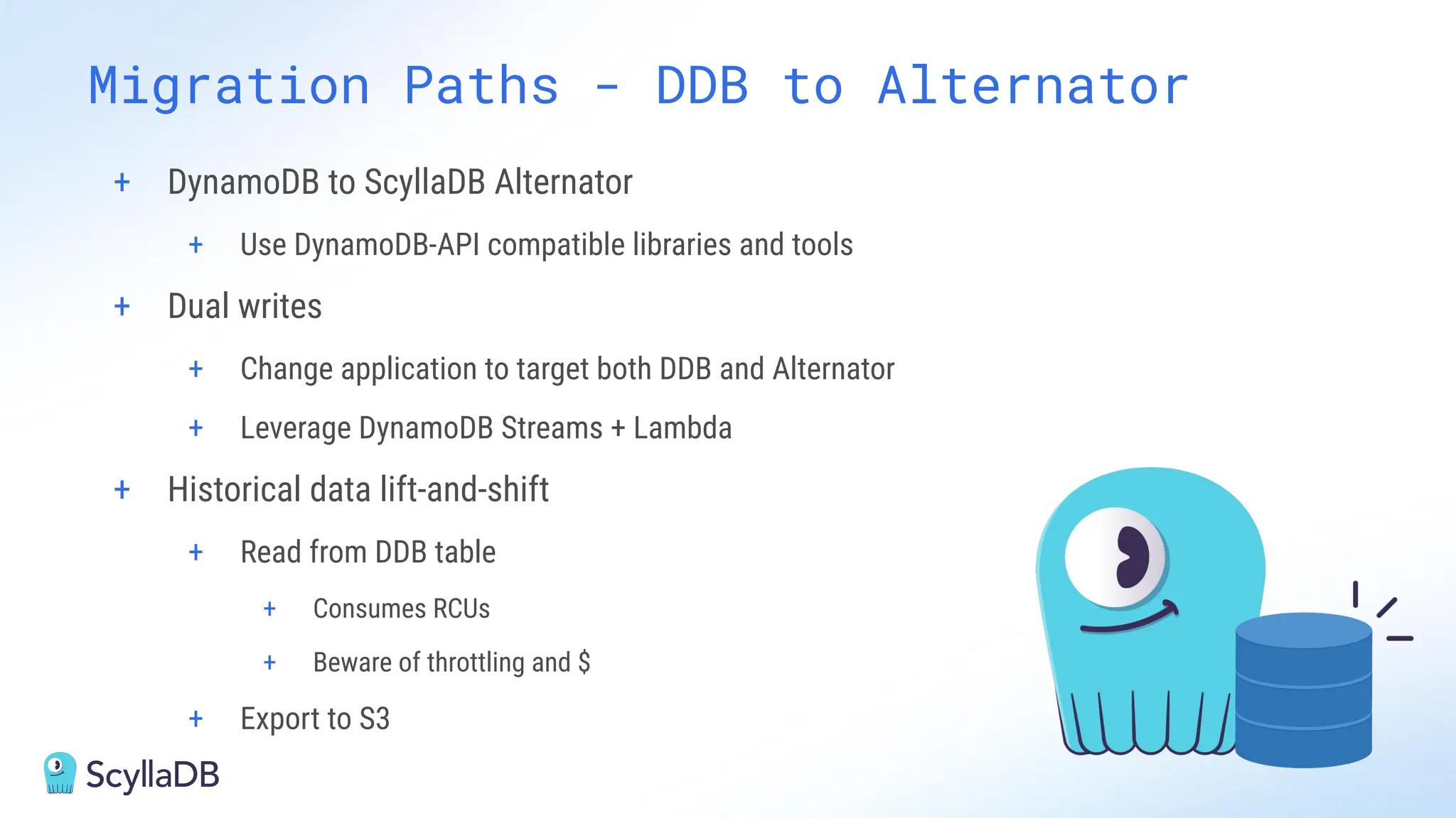 + DynamoDB to ScyllaDB Alternator
+ Use DynamoDB-API compatible libraries and tools
+ Dual writes
+ Change application to target both DDB and Alternator
+ Leverage DynamoDB Streams + Lambda
+ Historical data lift-and-shift
+ Read from DDB table
+ Consumes RCUs
+ Beware of throttling and $
+ Export to S3
Migration Paths - DDB to Alternator
 