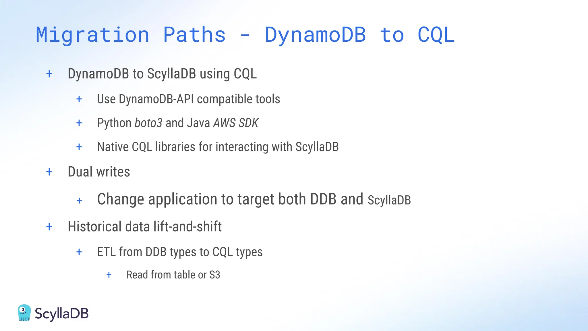 + DynamoDB to ScyllaDB using CQL
+ Use DynamoDB-API compatible tools
+ Python boto3 and Java AWS SDK
+ Native CQL libraries for interacting with ScyllaDB
+ Dual writes
+ Change application to target both DDB and ScyllaDB
+ Historical data lift-and-shift
+ ETL from DDB types to CQL types
+ Read from table or S3
Migration Paths - DynamoDB to CQL
 