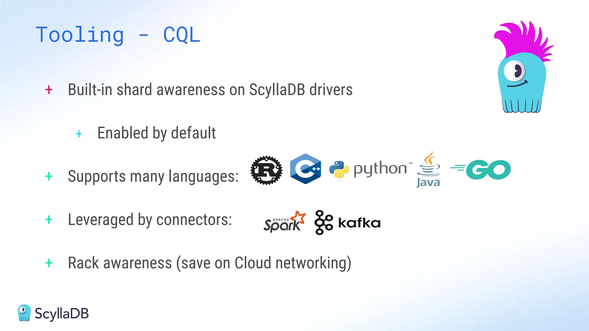 Tooling - CQL
+ Built-in shard awareness on ScyllaDB drivers
+ Enabled by default
+ Supports many languages:
+ Leveraged by connectors:
+ Rack awareness (save on Cloud networking)
 
