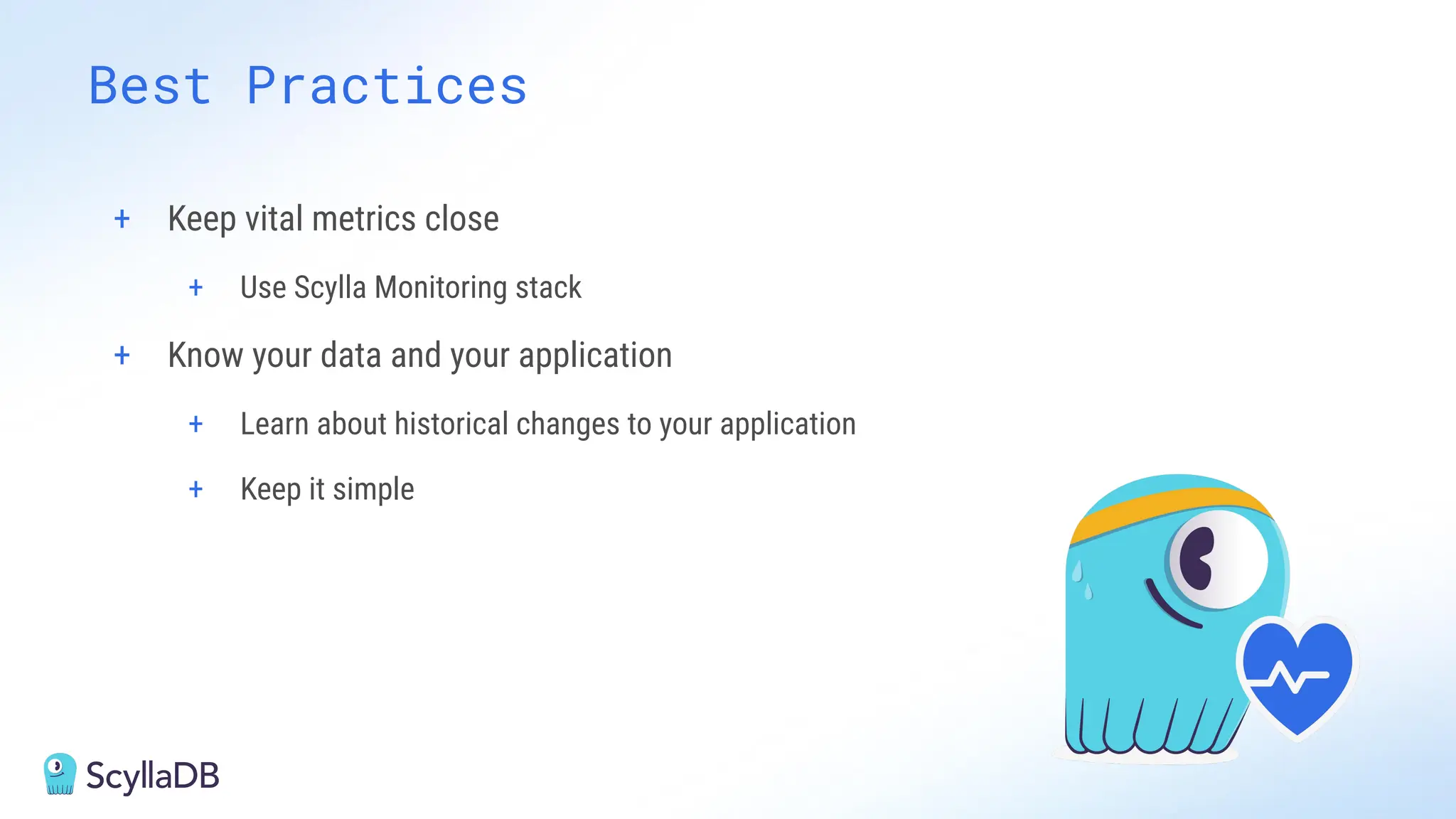 + Keep vital metrics close
+ Use Scylla Monitoring stack
+ Know your data and your application
+ Learn about historical changes to your application
+ Keep it simple
Best Practices
 
