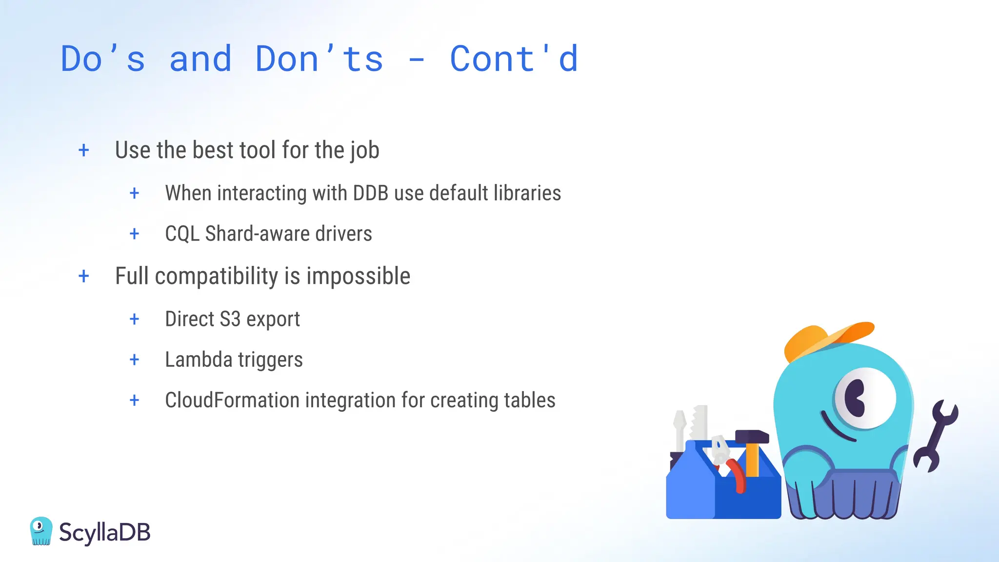 + Use the best tool for the job
+ When interacting with DDB use default libraries
+ CQL Shard-aware drivers
+ Full compatibility is impossible
+ Direct S3 export
+ Lambda triggers
+ CloudFormation integration for creating tables
Do’s and Don’ts - Cont'd
 