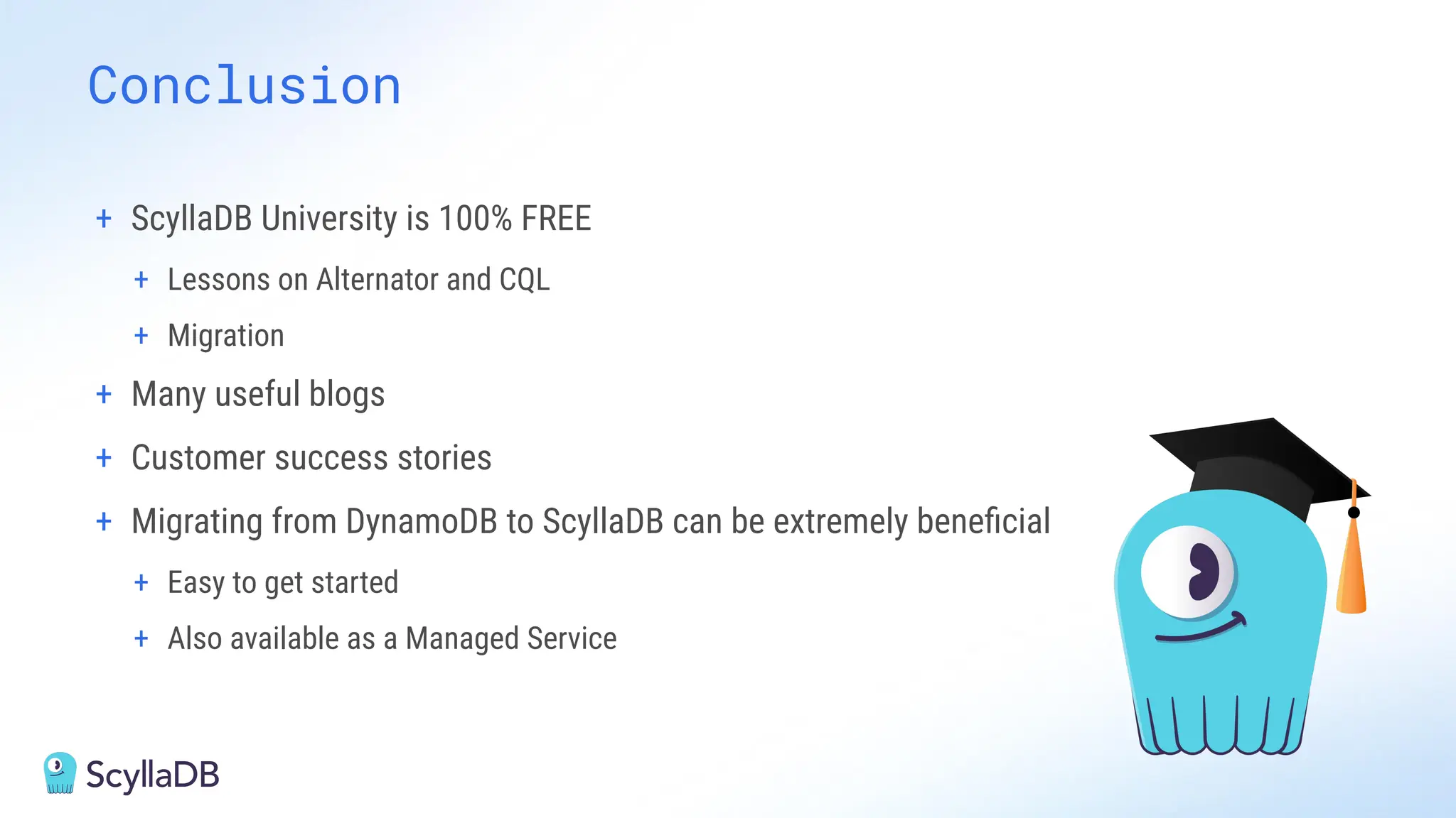Conclusion
+ ScyllaDB University is 100% FREE
+ Lessons on Alternator and CQL
+ Migration
+ Many useful blogs
+ Customer success stories
+ Migrating from DynamoDB to ScyllaDB can be extremely beneﬁcial
+ Easy to get started
+ Also available as a Managed Service
 