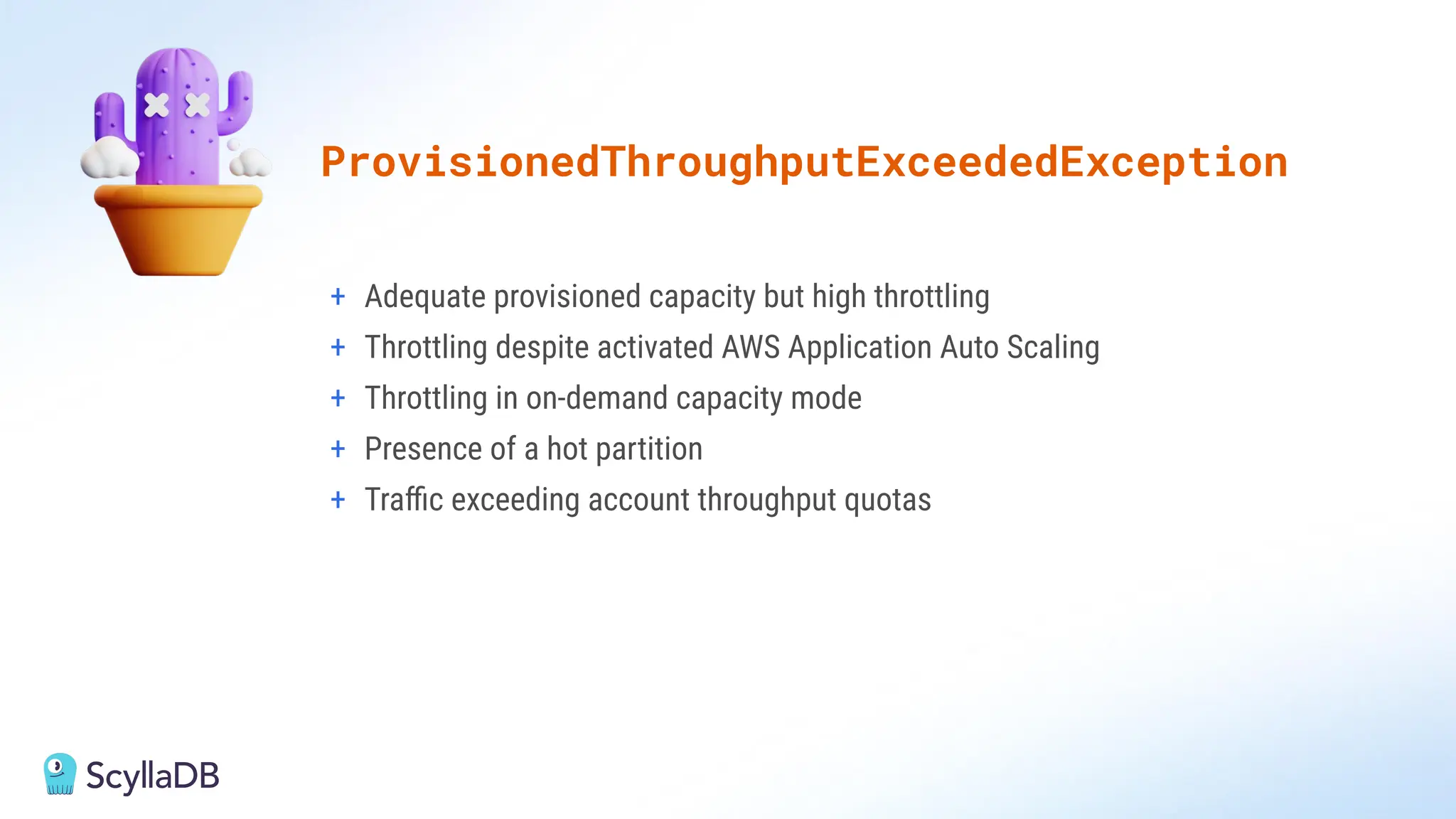 + Adequate provisioned capacity but high throttling
+ Throttling despite activated AWS Application Auto Scaling
+ Throttling in on-demand capacity mode
+ Presence of a hot partition
+ Traﬃc exceeding account throughput quotas
ProvisionedThroughputExceededException
 