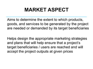 MARKET ASPECT
Aims to determine the extent to which products,
goods, and services to be generated by the project
are needed or demanded by its target beneficiaries
Helps design the appropriate marketing strategies
and plans that will help ensure that a project’s
target beneficiaries / users are reached and will
accept the project outputs at given prices
 