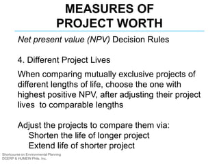 Shortcourse on Environmental Planning
DCERP & HUMEIN Phils. Inc.
MEASURES OF
PROJECT WORTH
Net present value (NPV) Decision Rules
4. Different Project Lives
When comparing mutually exclusive projects of
different lengths of life, choose the one with
highest positive NPV, after adjusting their project
lives to comparable lengths
Adjust the projects to compare them via:
Shorten the life of longer project
Extend life of shorter project
 