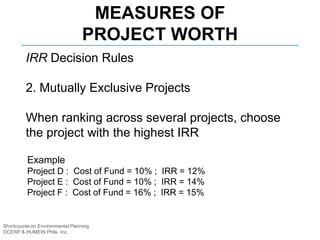 Shortcourse on Environmental Planning
DCERP & HUMEIN Phils. Inc.
MEASURES OF
PROJECT WORTH
IRR Decision Rules
2. Mutually Exclusive Projects
When ranking across several projects, choose
the project with the highest IRR
Example
Project D : Cost of Fund = 10% ; IRR = 12%
Project E : Cost of Fund = 10% ; IRR = 14%
Project F : Cost of Fund = 16% ; IRR = 15%
 