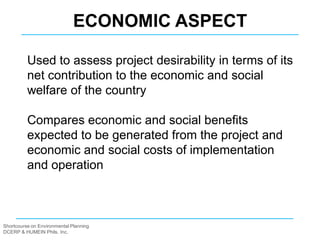 Shortcourse on Environmental Planning
DCERP & HUMEIN Phils. Inc.
Used to assess project desirability in terms of its
net contribution to the economic and social
welfare of the country
Compares economic and social benefits
expected to be generated from the project and
economic and social costs of implementation
and operation
ECONOMIC ASPECT
 
