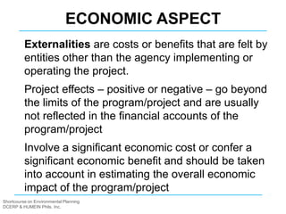 Shortcourse on Environmental Planning
DCERP & HUMEIN Phils. Inc.
Externalities are costs or benefits that are felt by
entities other than the agency implementing or
operating the project.
Project effects – positive or negative – go beyond
the limits of the program/project and are usually
not reflected in the financial accounts of the
program/project
Involve a significant economic cost or confer a
significant economic benefit and should be taken
into account in estimating the overall economic
impact of the program/project
ECONOMIC ASPECT
 