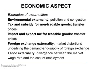Shortcourse on Environmental Planning
DCERP & HUMEIN Phils. Inc.
Examples of externalities
Environmental externality: pollution and congestion
Tax and subsidy for non-tradable goods: transfer
prices
Import and export tax for tradable goods: transfer
prices
Foreign exchange externality: market distortions
underlying the demand-and-supply of foreign exchange
Labor externality: divergence between the market
wage rate and the cost of employment
ECONOMIC ASPECT
 