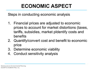 Shortcourse on Environmental Planning
DCERP & HUMEIN Phils. Inc.
Steps in conducting economic analysis
1. Financial prices are adjusted to economic
prices to account for market distortions (taxes,
tariffs, subsidies, market pIdentify costs and
benefits
2. Quantify/convert cost and benefit to economic
price
3. Determine economic viability
4. Conduct sensitivity analysis
ECONOMIC ASPECT
 
