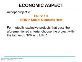 Shortcourse on Environmental Planning
DCERP & HUMEIN Phils. Inc.
Accept project if:
ENPV > 0
EIRR > Social Discount Rate
For mutually exclusive projects that pass the
aforementioned criteria, choose the project with
the highest ENPV and EIRR.
ECONOMIC ASPECT
 