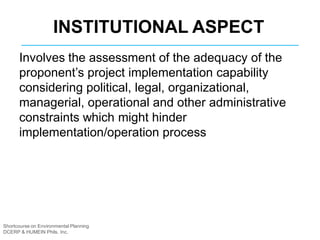 Shortcourse on Environmental Planning
DCERP & HUMEIN Phils. Inc.
INSTITUTIONAL ASPECT
Involves the assessment of the adequacy of the
proponent’s project implementation capability
considering political, legal, organizational,
managerial, operational and other administrative
constraints which might hinder
implementation/operation process
 