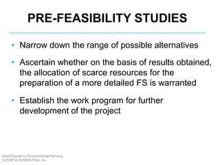 Short Course on Environmental Planning
DCERP & HUMEIN Phils. Inc.
PRE-FEASIBILITY STUDIES
• Narrow down the range of possible alternatives
• Ascertain whether on the basis of results obtained,
the allocation of scarce resources for the
preparation of a more detailed FS is warranted
• Establish the work program for further
development of the project
 