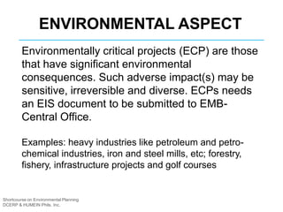 Shortcourse on Environmental Planning
DCERP & HUMEIN Phils. Inc.
Environmentally critical projects (ECP) are those
that have significant environmental
consequences. Such adverse impact(s) may be
sensitive, irreversible and diverse. ECPs needs
an EIS document to be submitted to EMB-
Central Office.
Examples: heavy industries like petroleum and petro-
chemical industries, iron and steel mills, etc; forestry,
fishery, infrastructure projects and golf courses
ENVIRONMENTAL ASPECT
 