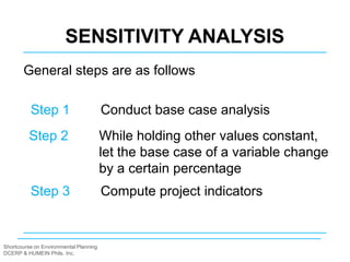 Shortcourse on Environmental Planning
DCERP & HUMEIN Phils. Inc.
SENSITIVITY ANALYSIS
General steps are as follows
Step 1 Conduct base case analysis
Step 2 While holding other values constant,
let the base case of a variable change
by a certain percentage
Step 3 Compute project indicators
 