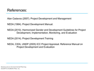 Shortcourse on Environmental Planning
DCERP & HUMEIN Phils. Inc.
References:
Alan Cadavos (2007). Project Development and Management
NEDA (1984). Project Development Manual.
NEDA (2010). Harmonized Gender and Development Guidelines for Project
Development, Implementation, Monitoring, and Evaluation
NEDA (2014). Project Development Training
NEDA, CIDA, UNDP (2005) ICC Project Appraisal. Reference Manual on
Project Development and Evaluation
 