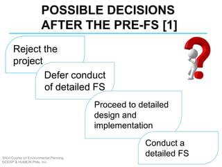 Short Course on Environmental Planning
DCERP & HUMEIN Phils. Inc.
POSSIBLE DECISIONS
AFTER THE PRE-FS [1]
Reject the
project
Defer conduct
of detailed FS
Proceed to detailed
design and
implementation
Conduct a
detailed FS
 