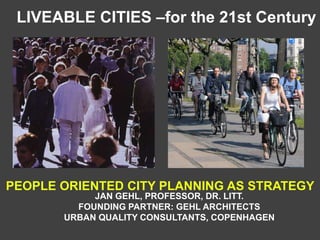 JAN GEHL, PROFESSOR, DR. LITT.
FOUNDING PARTNER: GEHL ARCHITECTS
URBAN QUALITY CONSULTANTS, COPENHAGEN
LIVEABLE CITIES –for the 21st Century
PEOPLE ORIENTED CITY PLANNING AS STRATEGY
 