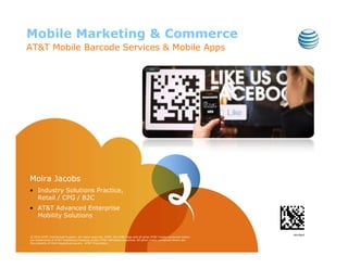 Mobile Marketing & Commerce
AT&T Mobile Barcode Services & Mobile Apps




Moira Jacobs
• Industry Solutions Practice,
  Retail / CPG / B2C
• AT&T Advanced Enterprise
  Mobility Solutions


© 2010 AT&T Intellectual Property. All rights reserved. AT&T, the AT&T logo and all other AT&T marks contained herein
are trademarks of AT&T Intellectual Property and/or AT&T affiliated companies. All other marks contained herein are
the property of their respective owners. AT&T Proprietary.
 