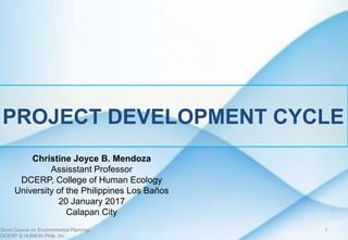 PROJECT DEVELOPMENT CYCLE
Christine Joyce B. Mendoza
Assisstant Professor
DCERP, College of Human Ecology
University of the Philippines Los Baños
20 January 2017
Calapan City
Short Course on Environmental Planning
DCERP & HUMEIN Phils. Inc.
1
 