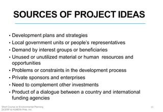 SOURCES OF PROJECT IDEAS
• Development plans and strategies
• Local government units or people’s representatives
• Demand by interest groups or beneficiaries
• Unused or unutilized material or human resources and
opportunities
• Problems or constraints in the development process
• Private sponsors and enterprises
• Need to complement other investments
• Product of a dialogue between a country and international
funding agencies
11Short Course on Environmental Planning
DCERP & HUMEIN Phils. Inc.
 