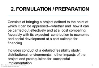 2. FORMULATION / PREPARATION
Consists of bringing a project defined to the point at
which it can be appraised—whether and how it can
be carried out effectively and at a cost comparing
favorably with its expected contribution to economic
and social development at a cost suitable for
financing
Includes conduct of a detailed feasibility study:
distributional, environmental, other impacts of the
project and prerequisites for successful
implementation 16Short Course on Environmental Planning
DCERP & HUMEIN Phils. Inc.
 