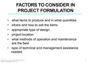 FACTORS TO CONSIDER IN
PROJECT FORMULATION
• what items to produce and in what quantities
• where and how to sell the items
• appropriate type of design
• project location
• what methods of operation and maintenance
are the best
• type of technical and management assistance
needed
17Short Course on Environmental Planning
DCERP & HUMEIN Phils. Inc.
 