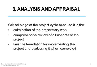 3. ANALYSIS AND APPRAISAL
Critical stage of the project cycle because it is the
• culmination of the preparatory work
• comprehensive review of all aspects of the
project
• lays the foundation for implementing the
project and evaluating it when completed
18Short Course on Environmental Planning
DCERP & HUMEIN Phils. Inc.
 
