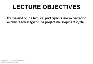 LECTURE OBJECTIVES
Short Course on Environmental Planning
DCERP & HUMEIN Phils. Inc.
By the end of the lecture, participants are expected to
explain each stage of the project development cycle
2
 