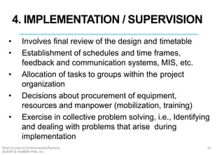 4. IMPLEMENTATION / SUPERVISION
• Involves final review of the design and timetable
• Establishment of schedules and time frames,
feedback and communication systems, MIS, etc.
• Allocation of tasks to groups within the project
organization
• Decisions about procurement of equipment,
resources and manpower (mobilization, training)
• Exercise in collective problem solving, i.e., Identifying
and dealing with problems that arise during
implementation
20Short Course on Environmental Planning
DCERP & HUMEIN Phils. Inc.
 