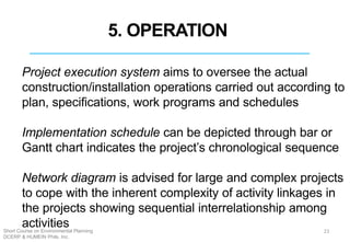 Project execution system aims to oversee the actual
construction/installation operations carried out according to
plan, specifications, work programs and schedules
Implementation schedule can be depicted through bar or
Gantt chart indicates the project’s chronological sequence
Network diagram is advised for large and complex projects
to cope with the inherent complexity of activity linkages in
the projects showing sequential interrelationship among
activities 23
5. OPERATION
Short Course on Environmental Planning
DCERP & HUMEIN Phils. Inc.
 