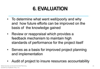 6. EVALUATION
• To determine what went well/poorly and why
and how future efforts can be improved on the
basis of the knowledge gained
• Review or reappraisal which provides a
feedback mechanism to maintain high
standards of performance for the project itself
• Serves as a basis for improved project planning
and implementation
• Audit of project to insure resources accountability
26Short Course on Environmental Planning
DCERP & HUMEIN Phils. Inc.
 