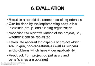 6. EVALUATION
• Result in a careful documentation of experiences
• Can be done by the implementing body, other
interested group, and funding organization
• Assesses the worthwhileness of the project, i.e.,
whether it can be replicated
• Takes into account the aspects of project which
are unique, non-repeatable as well as success
and problems which have wider applicability
• Feedback from project output users and
beneficiaries are obtained
27Short Course on Environmental Planning
DCERP & HUMEIN Phils. Inc.
 