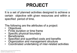 PROJECT
It is a set of planned activities designed to achieve a
certain objective with given resources and within a
specified period of time.
The following are the attributes of a project:
• Objectives
• Finite duration or time frame
• Specific physical boundary
• Beneficiaries
• Specified and quantified costs and benefits
• Organization and management structure
• Coordinated undertaking of inter-related activities
2
3Short Course on Environmental Planning
DCERP & HUMEIN Phils. Inc.
 