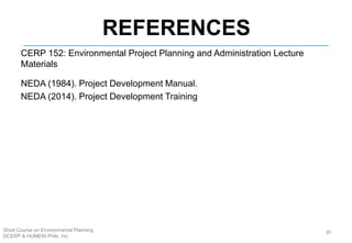 Short Course on Environmental Planning
DCERP & HUMEIN Phils. Inc.
REFERENCES
CERP 152: Environmental Project Planning and Administration Lecture
Materials
NEDA (1984). Project Development Manual.
NEDA (2014). Project Development Training
30
 