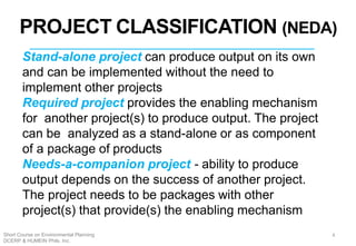 PROJECT CLASSIFICATION (NEDA)
Stand-alone project can produce output on its own
and can be implemented without the need to
implement other projects
Required project provides the enabling mechanism
for another project(s) to produce output. The project
can be analyzed as a stand-alone or as component
of a package of products
Needs-a-companion project - ability to produce
output depends on the success of another project.
The project needs to be packages with other
project(s) that provide(s) the enabling mechanism
3
4Short Course on Environmental Planning
DCERP & HUMEIN Phils. Inc.
 
