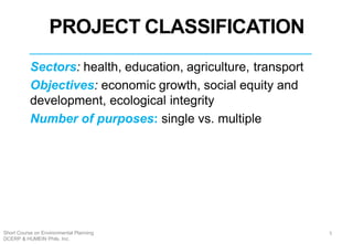 Sectors: health, education, agriculture, transport
Objectives: economic growth, social equity and
development, ecological integrity
Number of purposes: single vs. multiple
4
PROJECT CLASSIFICATION
5Short Course on Environmental Planning
DCERP & HUMEIN Phils. Inc.
 