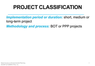 Implementation period or duration: short, medium or
long-term project
Methodology and process: BOT or PPP projects
4
PROJECT CLASSIFICATION
7Short Course on Environmental Planning
DCERP & HUMEIN Phils. Inc.
 