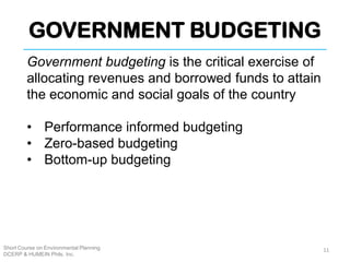 GOVERNMENT BUDGETING
Short Course on Environmental Planning
DCERP & HUMEIN Phils. Inc.
Government budgeting is the critical exercise of
allocating revenues and borrowed funds to attain
the economic and social goals of the country
• Performance informed budgeting
• Zero-based budgeting
• Bottom-up budgeting
11
 