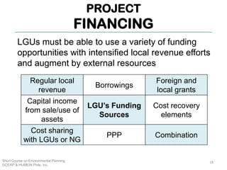PROJECT
FINANCING
Short Course on Environmental Planning
DCERP & HUMEIN Phils. Inc.
LGUs must be able to use a variety of funding
opportunities with intensified local revenue efforts
and augment by external resources
18
Regular local
revenue
Borrowings
Foreign and
local grants
Capital income
from sale/use of
assets
LGU’s Funding
Sources
Cost recovery
elements
Cost sharing
with LGUs or NG
PPP Combination
 