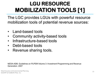 LGU RESOURCE
MOBILIZATION TOOLS [1]
Short Course on Environmental Planning
DCERP & HUMEIN Phils. Inc.
The LGC provides LGUs with powerful resource
mobilization tools of potential revenue sources:
• Land-based tools
• Community activity-based tools
• Infrastructure-based tools
• Debt-based tools
• Revenue sharing tools.
19
NEDA-ADB. Guidelines on PLPEM Volume 3: Investment Programming and Revenue
Generation. 2007
 
