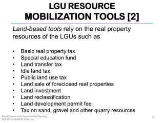 LGU RESOURCE
MOBILIZATION TOOLS [2]
Short Course on Environmental Planning
DCERP & HUMEIN Phils. Inc.
Land-based tools rely on the real property
resources of the LGUs such as
• Basic real property tax
• Special education fund
• Land transfer tax
• Idle land tax
• Public land use tax
• Land sale of foreclosed real properties
• Land investment
• Land reclassification
• Land development permit fee
• Tax on sand, gravel and other quarry resources
20
 