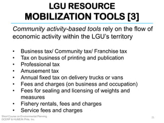 LGU RESOURCE
MOBILIZATION TOOLS [3]
Short Course on Environmental Planning
DCERP & HUMEIN Phils. Inc.
Community activity-based tools rely on the flow of
economic activity within the LGU’s territory
• Business tax/ Community tax/ Franchise tax
• Tax on business of printing and publication
• Professional tax
• Amusement tax
• Annual fixed tax on delivery trucks or vans
• Fees and charges (on business and occupation)
• Fees for sealing and licensing of weights and
measures
• Fishery rentals, fees and charges
• Service fees and charges
21
 
