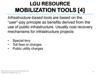 LGU RESOURCE
MOBILIZATION TOOLS [4]
Short Course on Environmental Planning
DCERP & HUMEIN Phils. Inc.
Infrastructure-based tools are based on the
“user”-pay principle as benefits derived from the
use of public infrastructure. Usually cost recovery
mechanisms for infrastructure projects
• Special levy
• Toll fees or charges
• Public utility charges
22
 
