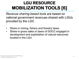 LGU RESOURCE
MOBILIZATION TOOLS [6]
Short Course on Environmental Planning
DCERP & HUMEIN Phils. Inc.
Revenue sharing-based tools are based on
national government revenues shared with LGUs
provided by the LGC
• Share in mining, fishery and forestry taxes
• Share in gross sales or taxes of GOCC engaged in
development and exploitation of natural resources
located in the LGU
24
 