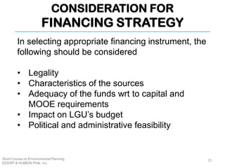 CONSIDERATION FOR
FINANCING STRATEGY
Short Course on Environmental Planning
DCERP & HUMEIN Phils. Inc.
In selecting appropriate financing instrument, the
following should be considered
• Legality
• Characteristics of the sources
• Adequacy of the funds wrt to capital and
MOOE requirements
• Impact on LGU’s budget
• Political and administrative feasibility
25
 